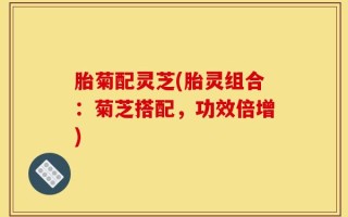 胎菊配灵芝(胎灵组合：菊芝搭配，功效倍增)