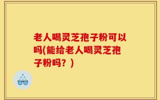 老人喝灵芝孢子粉可以吗(能给老人喝灵芝孢子粉吗？)