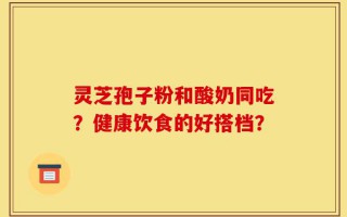 灵芝孢子粉和酸奶同吃？健康饮食的好搭档？