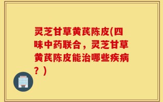 灵芝甘草黄芪陈皮(四味中药联合，灵芝甘草黄芪陈皮能治哪些疾病？)