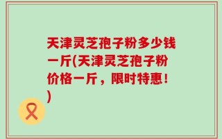 天津灵芝孢子粉多少钱一斤(天津灵芝孢子粉价格一斤，限时特惠！)