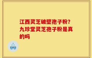 江西灵芝破壁孢子粉？九珍堂灵芝孢子粉是真的吗