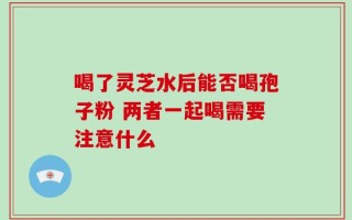 喝了灵芝水后能否喝孢子粉 两者一起喝需要注意什么