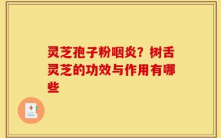 灵芝孢子粉咽炎？树舌灵芝的功效与作用有哪些