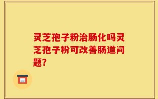 灵芝孢子粉治肠化吗灵芝孢子粉可改善肠道问题？