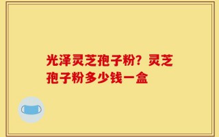 光泽灵芝孢子粉？灵芝孢子粉多少钱一盒