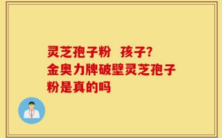 灵芝孢子粉  孩子？金奥力牌破壁灵芝孢子粉是真的吗