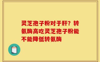 灵芝孢子粉对于肝？转氨酶高吃灵芝孢子粉能不能降低转氨酶