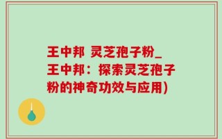王中邦 灵芝孢子粉_王中邦：探索灵芝孢子粉的神奇功效与应用)