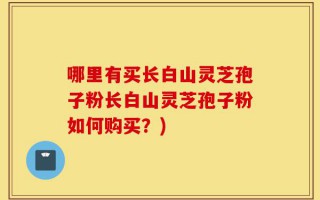 哪里有买长白山灵芝孢子粉长白山灵芝孢子粉如何购买？)