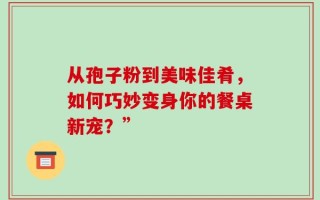 从孢子粉到美味佳肴，如何巧妙变身你的餐桌新宠？”