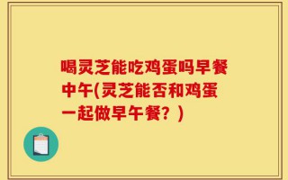 喝灵芝能吃鸡蛋吗早餐中午(灵芝能否和鸡蛋一起做早午餐？)