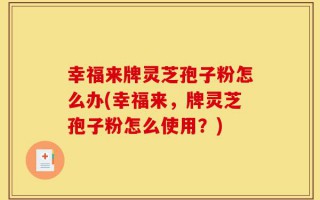 幸福来牌灵芝孢子粉怎么办(幸福来，牌灵芝孢子粉怎么使用？)