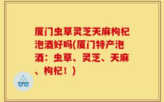 厦门虫草灵芝天麻枸杞泡酒好吗(厦门特产泡酒：虫草、灵芝、天麻、枸杞！)
