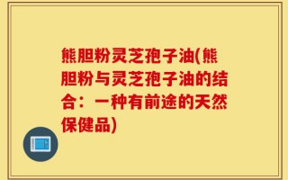 熊胆粉灵芝孢子油(熊胆粉与灵芝孢子油的结合：一种有前途的天然保健品)