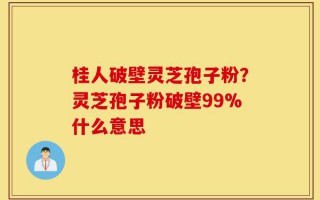 桂人破壁灵芝孢子粉？灵芝孢子粉破壁99%什么意思