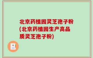北京药植园灵芝孢子粉(北京药植园生产高品质灵芝孢子粉)