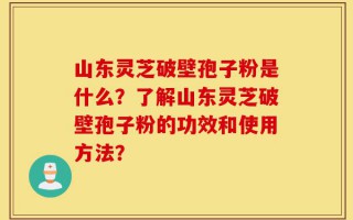 山东灵芝破壁孢子粉是什么？了解山东灵芝破壁孢子粉的功效和使用方法？