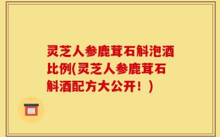灵芝人参鹿茸石斛泡酒比例(灵芝人参鹿茸石斛酒配方大公开！)