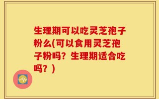生理期可以吃灵芝孢子粉么(可以食用灵芝孢子粉吗？生理期适合吃吗？)