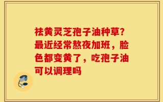 祛黄灵芝孢子油种草？最近经常熬夜加班，脸色都变黄了，吃孢子油可以调理吗