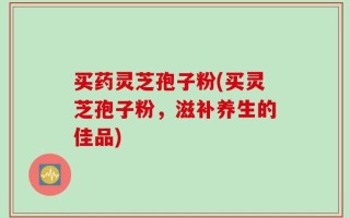 买药灵芝孢子粉(买灵芝孢子粉，滋补养生的佳品)