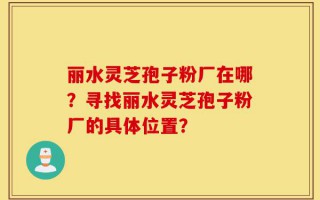 丽水灵芝孢子粉厂在哪？寻找丽水灵芝孢子粉厂的具体位置？