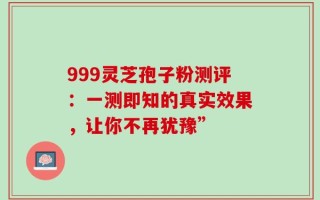 999灵芝孢子粉测评：一测即知的真实效果，让你不再犹豫”