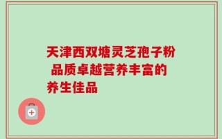 天津西双塘灵芝孢子粉 品质卓越营养丰富的养生佳品