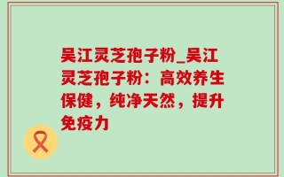 吴江灵芝孢子粉_吴江灵芝孢子粉：高效养生保健，纯净天然，提升免疫力