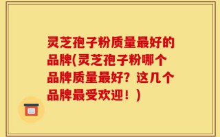 灵芝孢子粉质量最好的品牌(灵芝孢子粉哪个品牌质量最好？这几个品牌最受欢迎！)