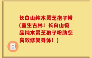 长白山纯木灵芝孢子粉(重生古林！长白山极品纯木灵芝孢子粉助您高效修复身体！)
