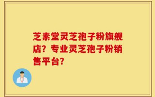芝素堂灵芝孢子粉旗舰店？专业灵芝孢子粉销售平台？
