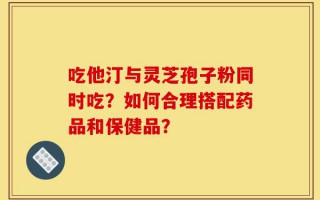 吃他汀与灵芝孢子粉同时吃？如何合理搭配药品和保健品？