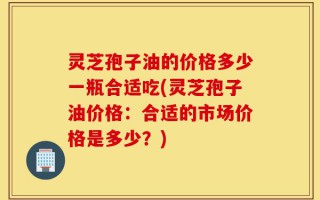 灵芝孢子油的价格多少一瓶合适吃(灵芝孢子油价格：合适的市场价格是多少？)