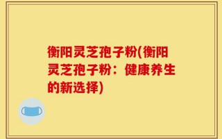 衡阳灵芝孢子粉(衡阳灵芝孢子粉：健康养生的新选择)
