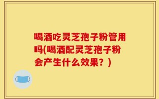 喝酒吃灵芝孢子粉管用吗(喝酒配灵芝孢子粉会产生什么效果？)