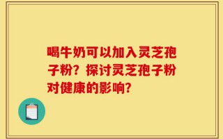 喝牛奶可以加入灵芝孢子粉？探讨灵芝孢子粉对健康的影响？