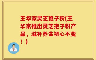 王华家灵芝孢子粉(王华家推出灵芝孢子粉产品，滋补养生初心不变！)