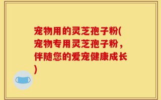 宠物用的灵芝孢子粉(宠物专用灵芝孢子粉，伴随您的爱宠健康成长)