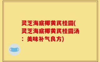 灵芝海底椰黄芪桂圆(灵芝海底椰黄芪桂圆汤：美味补气良方)