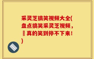 采灵芝搞笑视频大全(盘点搞笑采灵芝视频，妳真的笑到停不下来！)