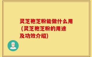 灵芝袍芝粉能做什么用 (灵芝袍芝粉的用途及功效介绍)