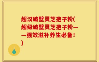 超汉破壁灵芝孢子粉(超级破壁灵芝孢子粉——强效滋补养生必备！)