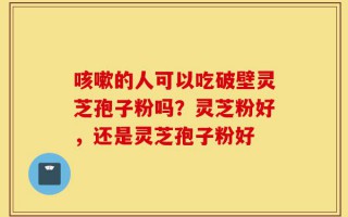 咳嗽的人可以吃破壁灵芝孢子粉吗？灵芝粉好，还是灵芝孢子粉好