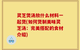 灵芝煲汤放什么材料一起煲(如何煲制美味灵芝汤：完美搭配的食材介绍)