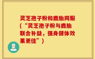 灵芝孢子粉和鹿胎同服(“灵芝孢子粉与鹿胎联合补益，强身健体效果更佳”)