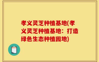 孝义灵芝种植基地(孝义灵芝种植基地：打造绿色生态种植园地)