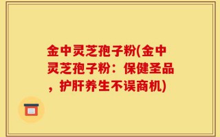 金中灵芝孢子粉(金中灵芝孢子粉：保健圣品，护肝养生不误商机)