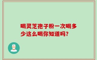 喝灵芝孢子粉一次喝多少这么喝你知道吗？